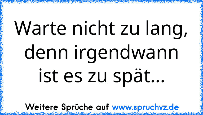 Warte nicht zu lang, denn irgendwann ist es zu spät...