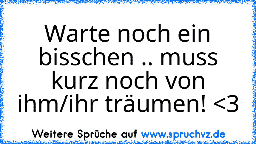 Warte noch ein bisschen .. muss kurz noch von ihm/ihr träumen! 