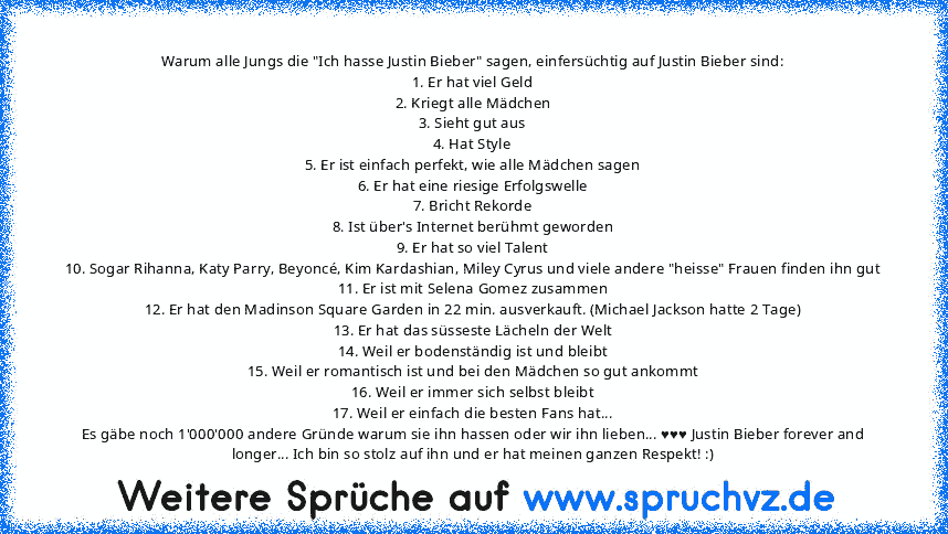 Warum alle Jungs die "Ich hasse Justin Bieber" sagen, einfersüchtig auf Justin Bieber sind:
1. Er hat viel Geld
2. Kriegt alle Mädchen
3. Sieht gut aus
4. Hat Style
5. Er ist einfach perfekt, wie alle Mädchen sagen
6. Er hat eine riesige Erfolgswelle
7. Bricht Rekorde
8. Ist über's Internet berühmt geworden
9. Er hat so viel Talent
10. Sogar Rihanna, Katy Parry, Beyoncé, Kim Kardashian, Miley C...