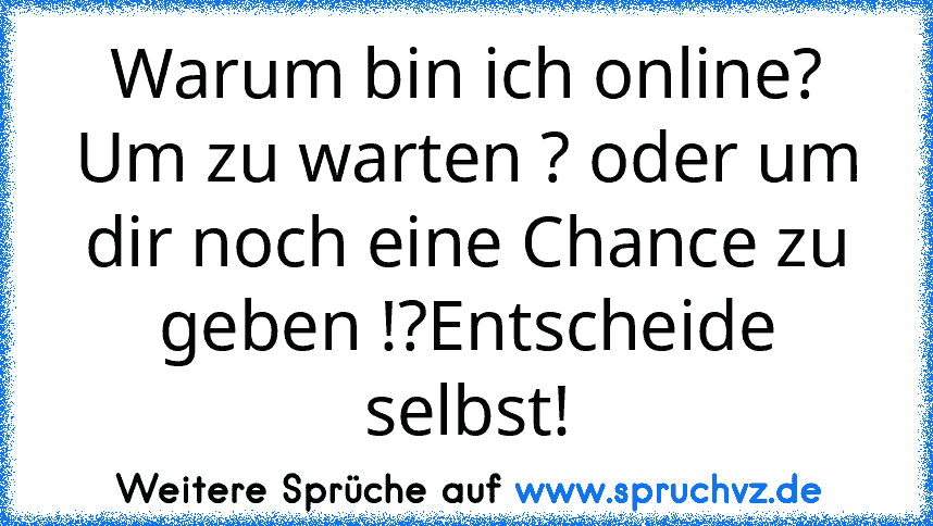 Warum bin ich online? Um zu warten ? oder um dir noch eine Chance zu geben !?Entscheide selbst!