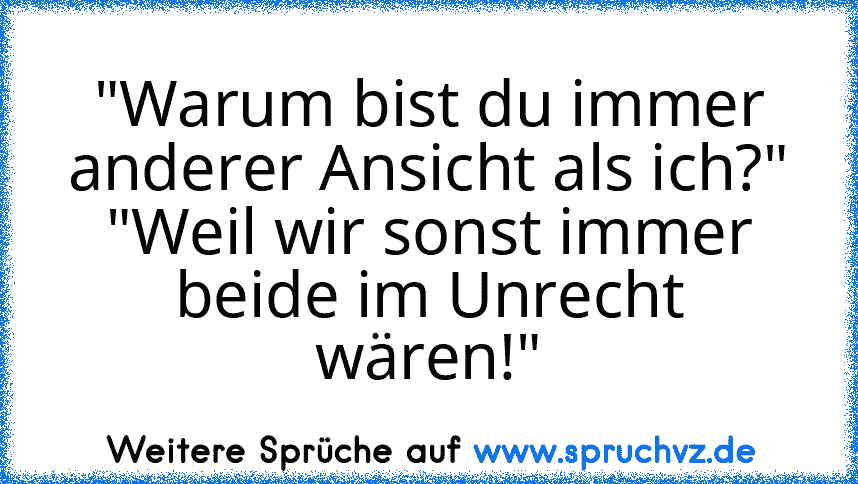 "Warum bist du immer anderer Ansicht als ich?" "Weil wir sonst immer beide im Unrecht wären!"