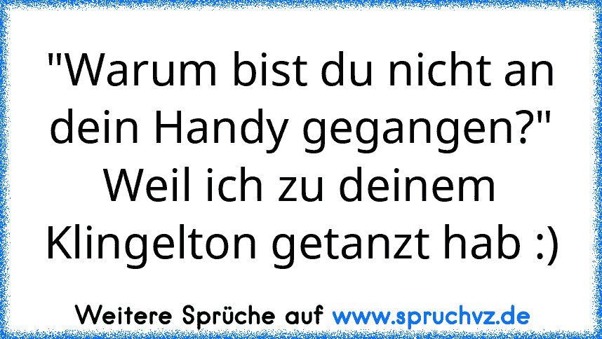 "Warum bist du nicht an dein Handy gegangen?"
Weil ich zu deinem Klingelton getanzt hab :)