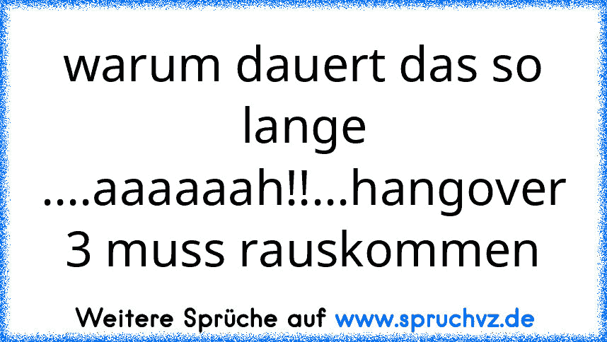 warum dauert das so lange ....aaaaaah!!...hangover 3 muss rauskommen