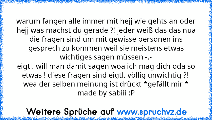 warum fangen alle immer mit hejj wie gehts an oder hejj was machst du gerade ?! jeder weiß das das nua die fragen sind um mit gewisse personen ins gesprech zu kommen weil sie meistens etwas wichtiges sagen müssen -.-
eigtl. will man damit sagen woa ich mag dich oda so etwas ! diese fragen sind eigtl. völlig unwichtig ?! 
wea der selben meinung ist drückt *gefällt mir *
made by sabiii :P