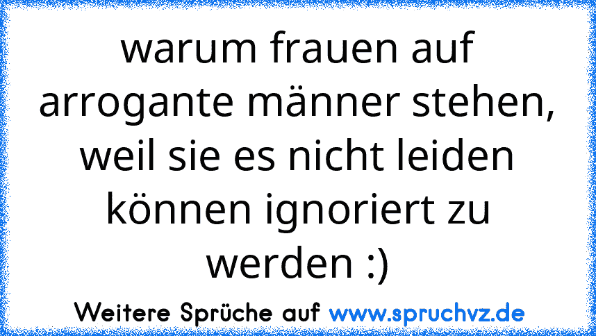 warum frauen auf arrogante männer stehen, weil sie es nicht leiden können ignoriert zu werden :)