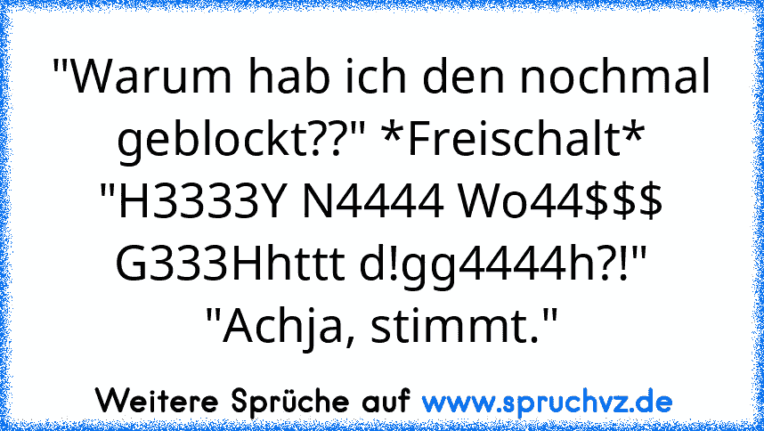 "Warum hab ich den nochmal geblockt??" *Freischalt*
"H3333Y N4444 Wo44$$$ G333Hhttt d!gg4444h?!"
"Achja, stimmt."