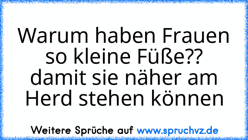 Warum haben Frauen so kleine Füße?? damit sie näher am Herd stehen können