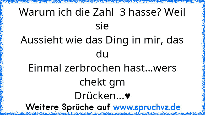 Warum ich die Zahl  3 hasse? Weil sie
Aussieht wie das Ding in mir, das du
Einmal zerbrochen hast...wers chekt gm
Drücken...♥