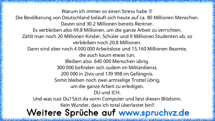 Warum ich immer so einen Stress habe !!!
Die Bevölkerung von Deutschland beläuft sich heute auf ca. 80 Millionen Menschen.
Davon sind 30.2 Millionen bereits Rentner.
Es verbleiben also 49.8 Millionen, um die ganze Arbeit zu verrichten.
Zählt man noch 20 Millionen Kinder, Schüler und 9 Millionen Studenten ab, so verbleiben noch 20.8 Millionen.
Dann sind aber noch 4 000 000 Arbeitslose und 15.160...