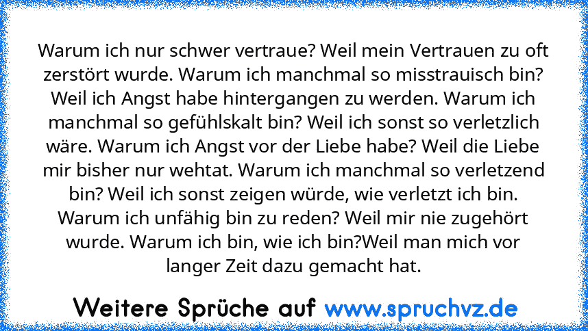 Warum ich nur schwer vertraue? Weil mein Vertrauen zu oft zerstört wurde. Warum ich manchmal so misstrauisch bin? Weil ich Angst habe hintergangen zu werden. Warum ich manchmal so gefühlskalt bin? Weil ich sonst so verletzlich wäre. Warum ich Angst vor der Liebe habe? Weil die Liebe mir bisher nur wehtat. Warum ich manchmal so verletzend bin? Weil ich sonst zeigen würde, wie verletzt ich bin. W...