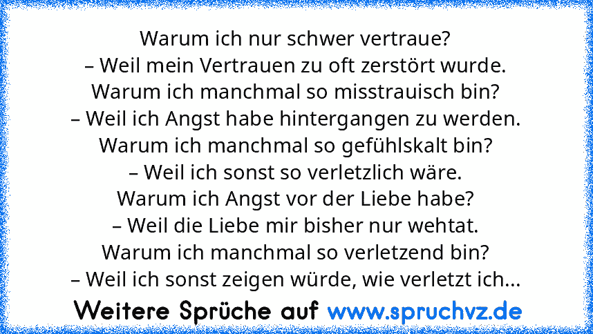 Warum ich nur schwer vertraue?
– Weil mein Vertrauen zu oft zerstört wurde.
Warum ich manchmal so misstrauisch bin?
– Weil ich Angst habe hintergangen zu werden.
Warum ich manchmal so gefühlskalt bin?
– Weil ich sonst so verletzlich wäre.
Warum ich Angst vor der Liebe habe?
– Weil die Liebe mir bisher nur wehtat.
Warum ich manchmal so verletzend bin?
– Weil ich sonst zeigen würde, wie verletzt ...