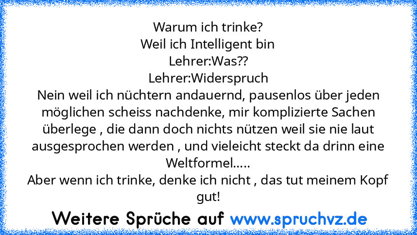 Warum ich trinke?
Weil ich Intelligent bin
Lehrer:Was??
Lehrer:Widerspruch
Nein weil ich nüchtern andauernd, pausenlos über jeden möglichen scheiss nachdenke, mir komplizierte Sachen überlege , die dann doch nichts nützen weil sie nie laut ausgesprochen werden , und vieleicht steckt da drinn eine Weltformel.....
Aber wenn ich trinke, denke ich nicht , das tut meinem Kopf gut!