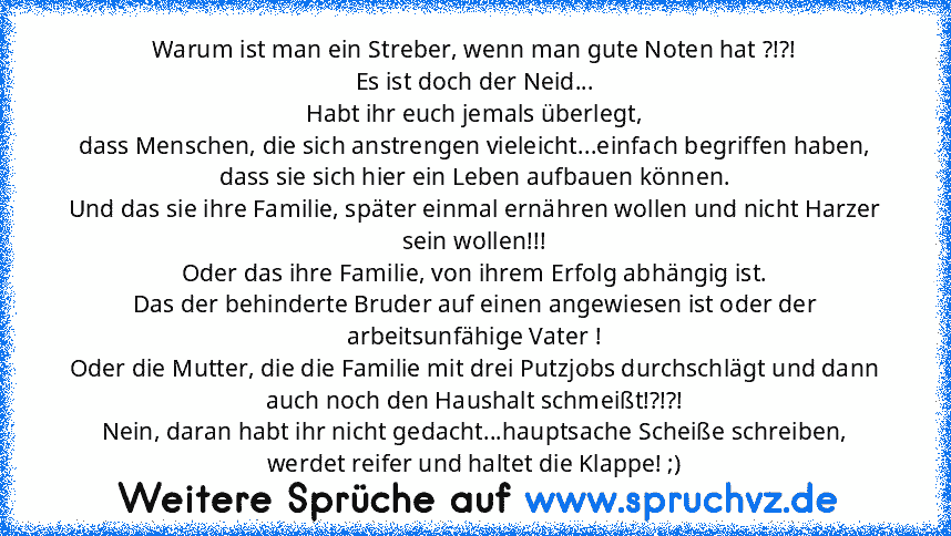 Warum ist man ein Streber, wenn man gute Noten hat ?!?!
Es ist doch der Neid...
Habt ihr euch jemals überlegt,
dass Menschen, die sich anstrengen vieleicht...einfach begriffen haben, dass sie sich hier ein Leben aufbauen können.
Und das sie ihre Familie, später einmal ernähren wollen und nicht Harzer sein wollen!!!
Oder das ihre Familie, von ihrem Erfolg abhängig ist.
Das der behinderte Bruder ...