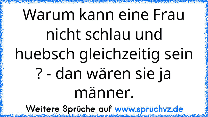 Warum kann eine Frau nicht schlau und huebsch gleichzeitig sein ? - dan wären sie ja männer.