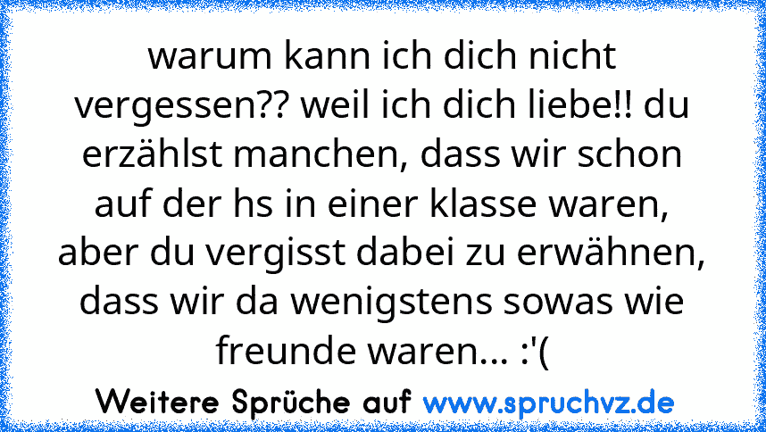 warum kann ich dich nicht vergessen?? weil ich dich liebe!! du erzählst manchen, dass wir schon auf der hs in einer klasse waren, aber du vergisst dabei zu erwähnen, dass wir da wenigstens sowas wie freunde waren... :'(