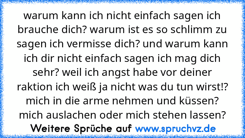 warum kann ich nicht einfach sagen ich brauche dich? warum ist es so schlimm zu sagen ich vermisse dich? und warum kann ich dir nicht einfach sagen ich mag dich sehr? weil ich angst habe vor deiner raktion ich weiß ja nicht was du tun wirst!? mich in die arme nehmen und küssen? mich auslachen oder mich stehen lassen?