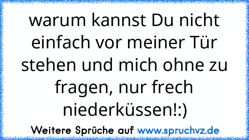 warum kannst Du nicht einfach vor meiner Tür stehen und mich ohne zu fragen, nur frech niederküssen!:)