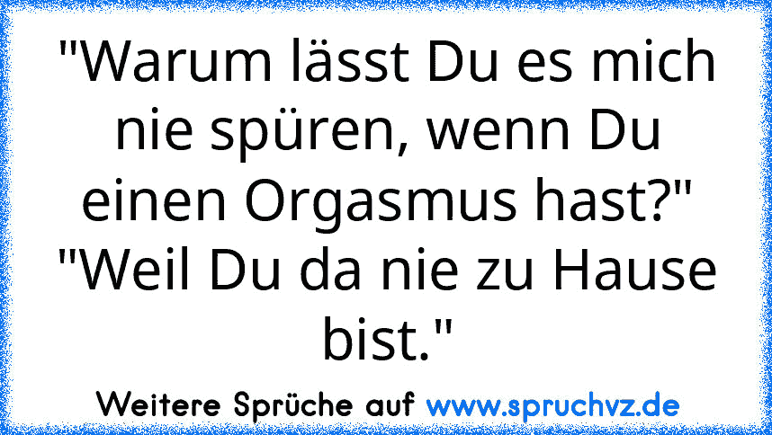 "Warum lässt Du es mich nie spüren, wenn Du einen Orgasmus hast?" "Weil Du da nie zu Hause bist."