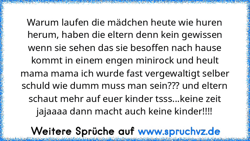 Warum laufen die mädchen heute wie huren herum, haben die eltern denn kein gewissen wenn sie sehen das sie besoffen nach hause kommt in einem engen minirock und heult mama mama ich wurde fast vergewaltigt selber schuld wie dumm muss man sein??? und eltern schaut mehr auf euer kinder tsss...keine zeit jajaaaa dann macht auch keine kinder!!!!