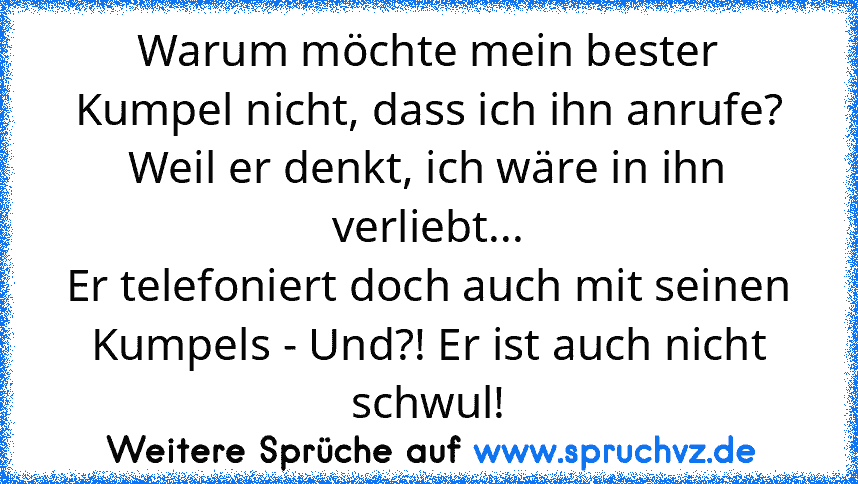 Warum möchte mein bester Kumpel nicht, dass ich ihn anrufe?
Weil er denkt, ich wäre in ihn verliebt...
Er telefoniert doch auch mit seinen Kumpels - Und?! Er ist auch nicht schwul!