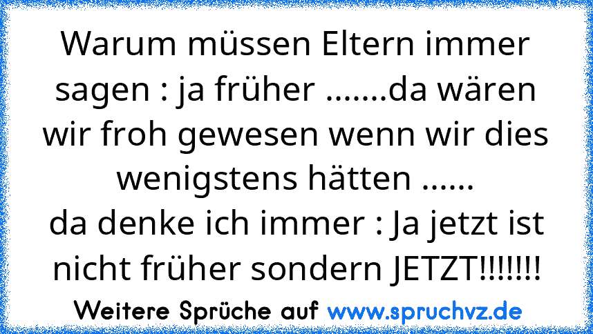 Warum müssen Eltern immer sagen : ja früher .......da wären wir froh gewesen wenn wir dies wenigstens hätten ......
da denke ich immer : Ja jetzt ist nicht früher sondern JETZT!!!!!!!