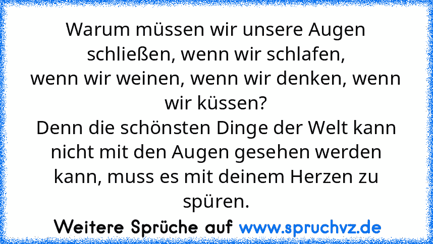 Warum müssen wir unsere Augen schließen, wenn wir schlafen,
wenn wir weinen, wenn wir denken, wenn wir küssen?
Denn die schönsten Dinge der Welt kann nicht mit den Augen gesehen werden kann, muss es mit deinem Herzen zu spüren.