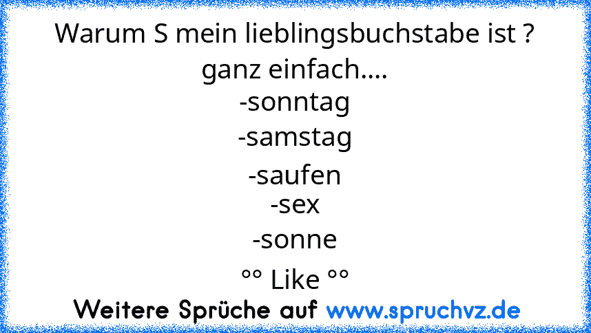 Warum S mein lieblingsbuchstabe ist ? ganz einfach....
-sonntag
-samstag
-saufen
-sex
-sonne
°° Like °°