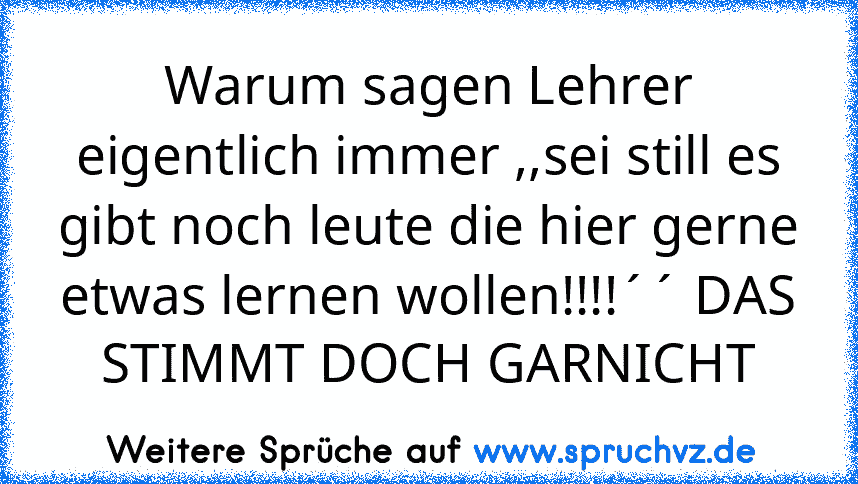 Warum sagen Lehrer eigentlich immer ,,sei still es gibt noch leute die hier gerne etwas lernen wollen!!!!´´ DAS STIMMT DOCH GARNICHT