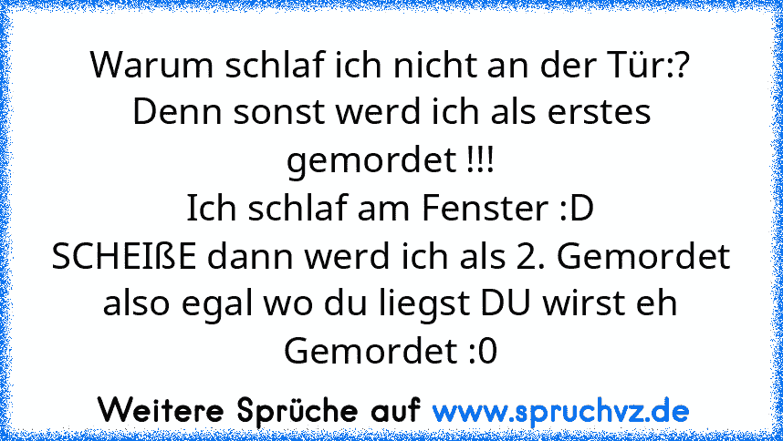 Warum schlaf ich nicht an der Tür:?
Denn sonst werd ich als erstes gemordet !!!
Ich schlaf am Fenster :D
SCHEIßE dann werd ich als 2. Gemordet
also egal wo du liegst DU wirst eh Gemordet :0