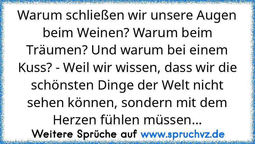 Warum schließen wir unsere Augen beim Weinen? Warum beim Träumen? Und warum bei einem Kuss? - Weil wir wissen, dass wir die schönsten Dinge der Welt nicht sehen können, sondern mit dem Herzen fühlen müssen...