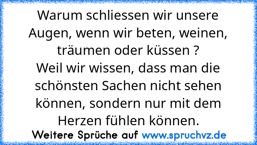 Warum schliessen wir unsere Augen, wenn wir beten, weinen, träumen oder küssen ?
Weil wir wissen, dass man die schönsten Sachen nicht sehen können, sondern nur mit dem Herzen fühlen können.