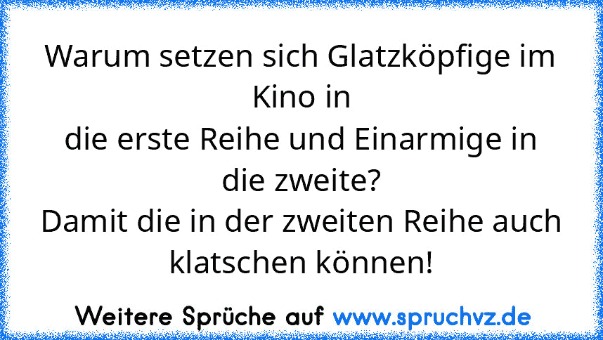 Warum setzen sich Glatzköpfige im Kino in
die erste Reihe und Einarmige in die zweite?
Damit die in der zweiten Reihe auch
klatschen können!