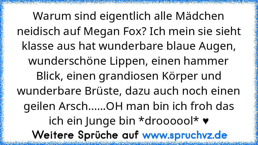 Warum sind eigentlich alle Mädchen neidisch auf Megan Fox? Ich mein sie sieht klasse aus hat wunderbare blaue Augen, wunderschöne Lippen, einen hammer Blick, einen grandiosen Körper und wunderbare Brüste, dazu auch noch einen geilen Arsch......OH man bin ich froh das ich ein Junge bin *droooool* ♥