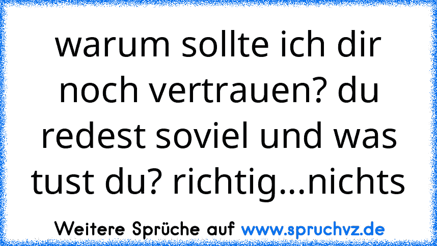 warum sollte ich dir noch vertrauen? du redest soviel und was tust du? richtig...nichts