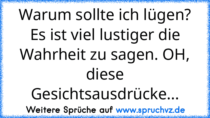 Warum sollte ich lügen? Es ist viel lustiger die Wahrheit zu sagen. OH, diese Gesichtsausdrücke...