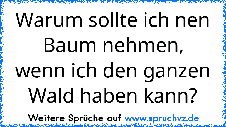 Warum sollte ich nen Baum nehmen, wenn ich den ganzen Wald haben kann?