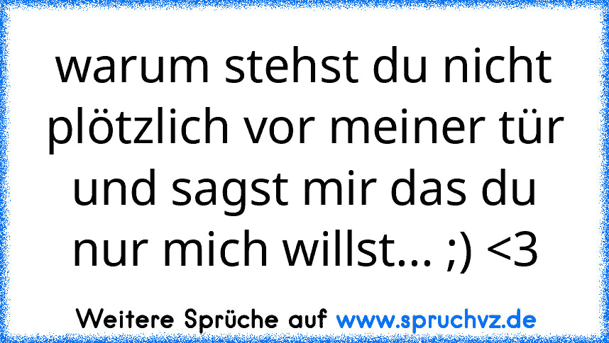 warum stehst du nicht plötzlich vor meiner tür und sagst mir das du nur mich willst... ;) 