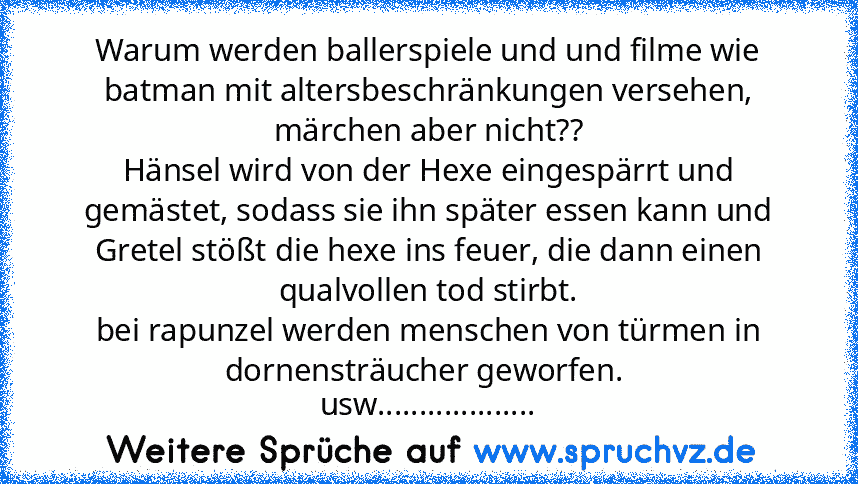 Warum werden ballerspiele und und filme wie batman mit altersbeschränkungen versehen, märchen aber nicht??
Hänsel wird von der Hexe eingespärrt und gemästet, sodass sie ihn später essen kann und Gretel stößt die hexe ins feuer, die dann einen qualvollen tod stirbt.
bei rapunzel werden menschen von türmen in dornensträucher geworfen. 
usw...................