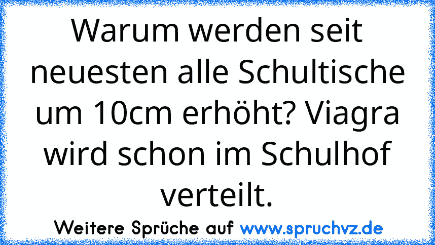 Warum werden seit neuesten alle Schultische um 10cm erhöht? Viagra wird schon im Schulhof verteilt.