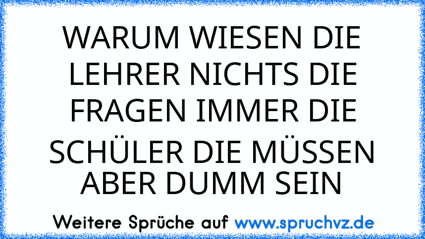 WARUM WIESEN DIE LEHRER NICHTS DIE FRAGEN IMMER DIE SCHÜLER DIE MÜSSEN ABER DUMM SEIN