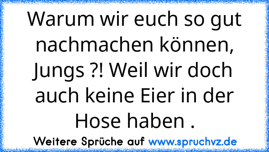 Warum wir euch so gut nachmachen können, Jungs ?! Weil wir doch auch keine Eier in der Hose haben .