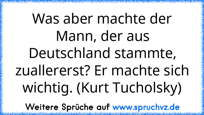 Was aber machte der Mann, der aus Deutschland stammte, zuallererst? Er machte sich wichtig. (Kurt Tucholsky)