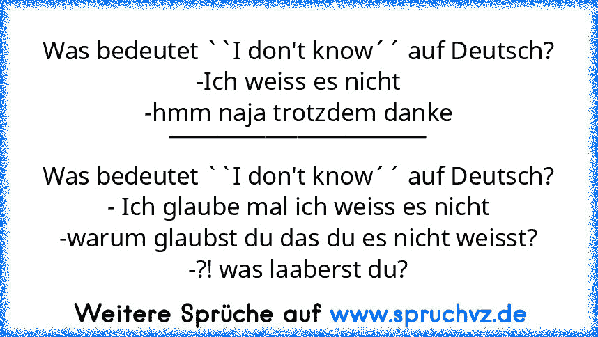 Was bedeutet ``I don't know´´ auf Deutsch?
-Ich weiss es nicht
-hmm naja trotzdem danke
________________________
Was bedeutet ``I don't know´´ auf Deutsch?
- Ich glaube mal ich weiss es nicht
-warum glaubst du das du es nicht weisst?
-?! was laaberst du?