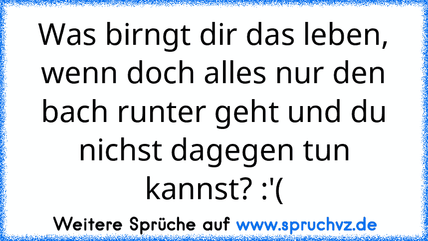 Was birngt dir das leben, wenn doch alles nur den bach runter geht und du nichst dagegen tun kannst? :'(