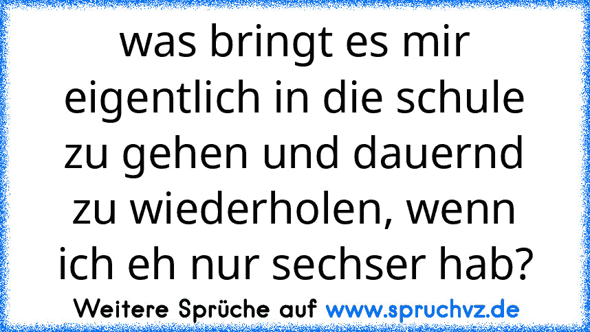 was bringt es mir eigentlich in die schule zu gehen und dauernd zu wiederholen, wenn ich eh nur sechser hab?