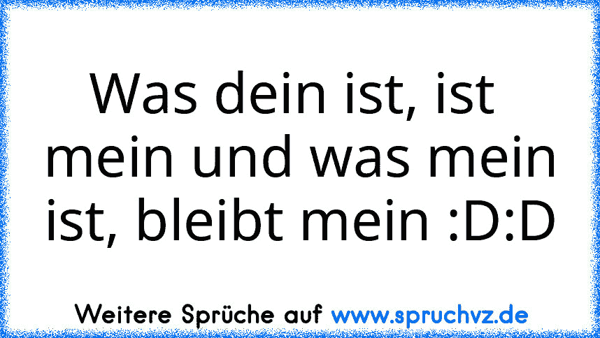 Was dein ist, ist  mein und was mein ist, bleibt mein :D:D