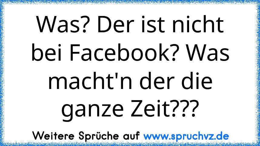 Was? Der ist nicht bei Facebook? Was macht'n der die ganze Zeit???