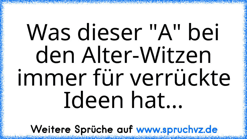 Was dieser "A" bei den Alter-Witzen immer für verrückte Ideen hat...