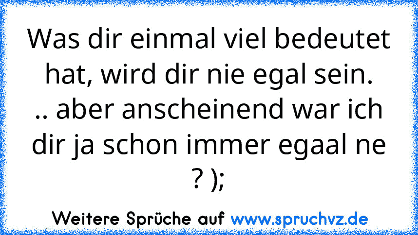 Was dir einmal viel bedeutet hat, wird dir nie egal sein.
.. aber anscheinend war ich dir ja schon immer egaal ne ? );