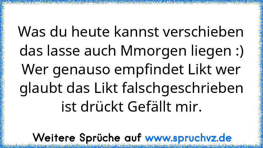 Was du heute kannst verschieben das lasse auch Mmorgen liegen :)
Wer genauso empfindet Likt wer glaubt das Likt falschgeschrieben ist drückt Gefällt mir.